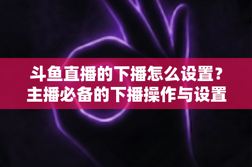 斗鱼直播的下播怎么设置?主播必备的下播操作与设置全攻略 斗鱼直播的下播怎么设置?主播必备的下播操作与设置全攻略