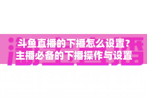 斗鱼直播的下播怎么设置？主播必备的下播操作与设置全攻略