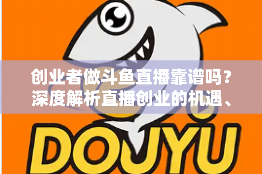 创业者做斗鱼直播靠谱吗？深度解析直播创业的机遇、收益与风险避坑指南