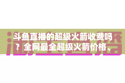 斗鱼直播的超级火箭收费吗？全网最全超级火箭价格、特权与送礼攻略解析