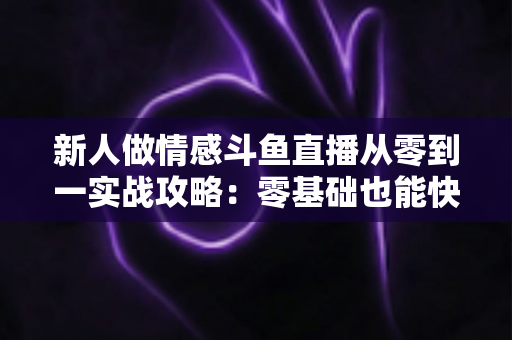 新人做情感斗鱼直播从零到一实战攻略：零基础也能快速起号的完整指南