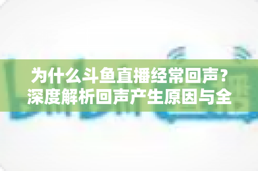 为什么斗鱼直播经常回声？深度解析回声产生原因与全方位解决指南