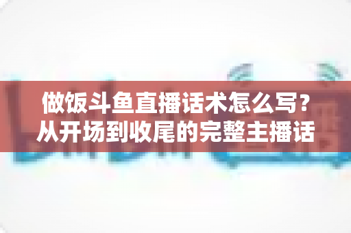 做饭斗鱼直播话术怎么写？从开场到收尾的完整主播话术指南（附模板与技巧）
