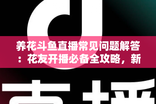 养花斗鱼直播常见问题解答：花友开播必备全攻略，新手也能轻松上手