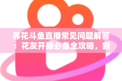养花斗鱼直播常见问题解答：花友开播必备全攻略，新手也能轻松上手