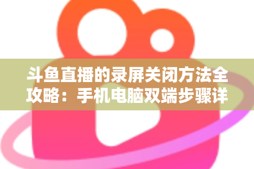 斗鱼直播的录屏关闭方法全攻略:手机电脑双端步骤详解,轻松搞定录制收尾 斗鱼直播的录屏关闭方法全攻略:手机电脑双端步骤详解,轻松搞定录制收尾