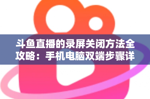 斗鱼直播的录屏关闭方法全攻略：手机电脑双端步骤详解，轻松搞定录制收尾