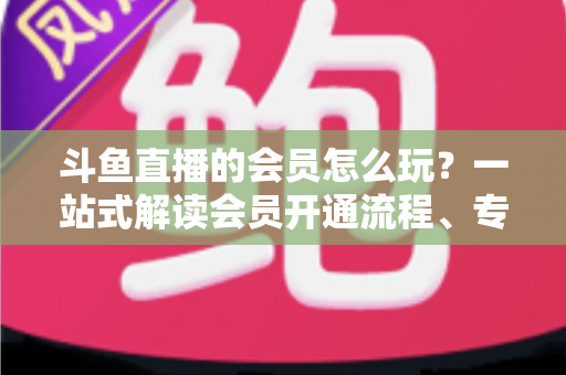 斗鱼直播的会员怎么玩？一站式解读会员开通流程、专属权益与实用玩法攻略