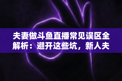 夫妻做斗鱼直播常见误区全解析：避开这些坑，新人夫妻主播也能稳步起号
