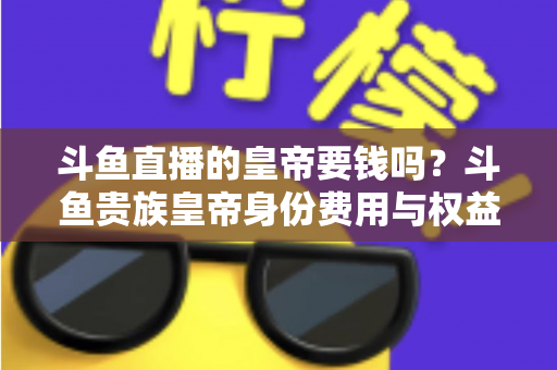 斗鱼直播的皇帝要钱吗？斗鱼贵族皇帝身份费用与权益全面解析