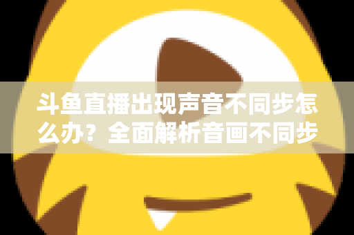 斗鱼直播出现声音不同步怎么办？全面解析音画不同步原因与实用解决方案