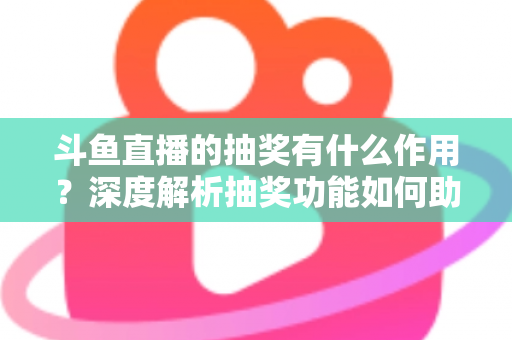 斗鱼直播的抽奖有什么作用？深度解析抽奖功能如何助力主播涨粉、提升人气并打造活跃直播间生态