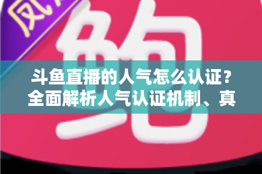 斗鱼直播的人气怎么认证？全面解析人气认证机制、真实人气辨别与提升攻略