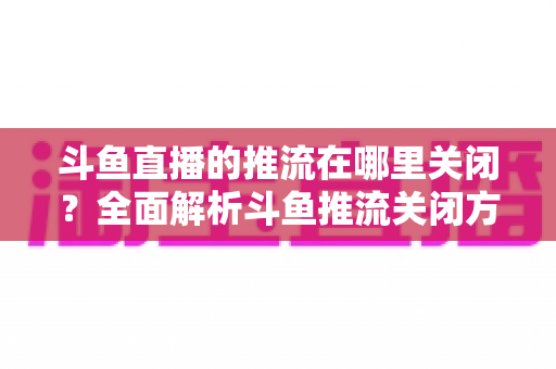 斗鱼直播的推流在哪里关闭？全面解析斗鱼推流关闭方法与常见问题