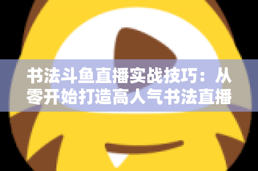 书法斗鱼直播实战技巧：从零开始打造高人气书法直播间的完整攻略