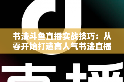 书法斗鱼直播实战技巧：从零开始打造高人气书法直播间的完整攻略