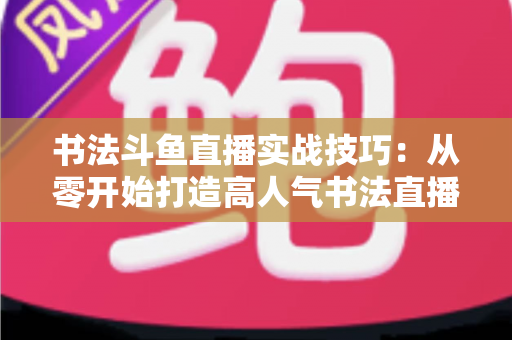 书法斗鱼直播实战技巧：从零开始打造高人气书法直播间的完整攻略