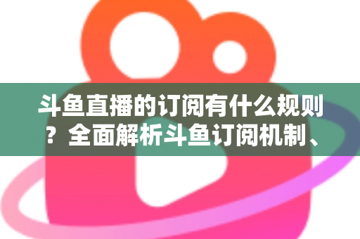 斗鱼直播的订阅有什么规则？全面解析斗鱼订阅机制、权益与注意事项