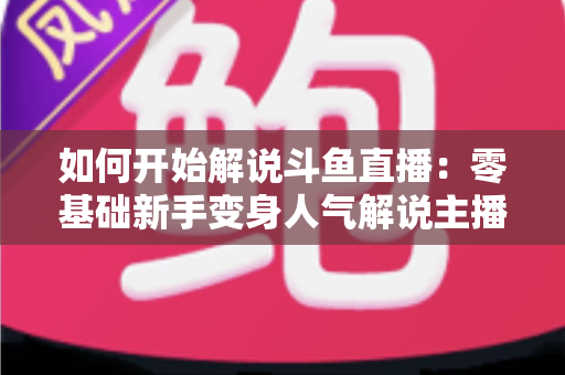 如何开始解说斗鱼直播：零基础新手变身人气解说主播的完整实战指南