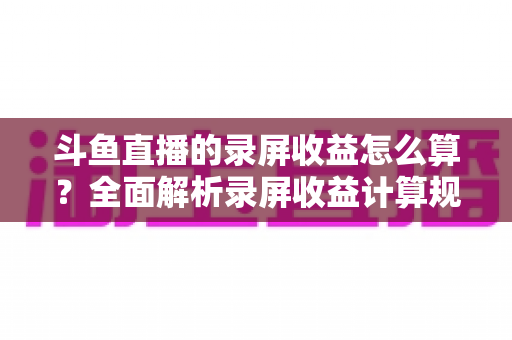 斗鱼直播的录屏收益怎么算？全面解析录屏收益计算规则、结算流程与提升收益的实用技巧