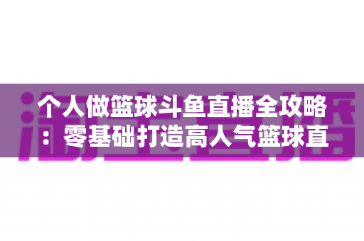 个人做篮球斗鱼直播全攻略：零基础打造高人气篮球直播间的实战指南