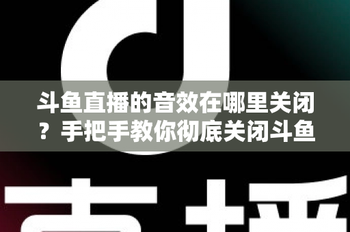 斗鱼直播的音效在哪里关闭？手把手教你彻底关闭斗鱼音效的完整指南