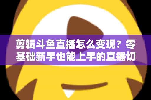 剪辑斗鱼直播怎么变现?零基础新手也能上手的直播切片赚钱全攻略 剪辑斗鱼直播怎么变现?零基础新手也能上手的直播切片赚钱全攻略