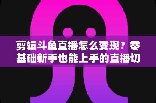 剪辑斗鱼直播怎么变现？零基础新手也能上手的直播切片赚钱全攻略