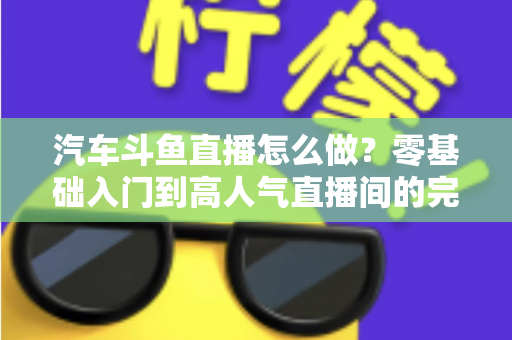 汽车斗鱼直播怎么做？零基础入门到高人气直播间的完整实战指南