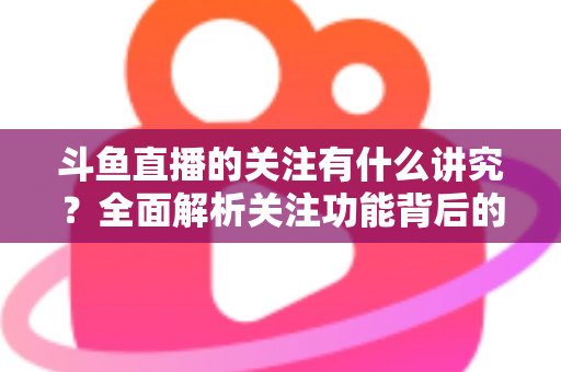 斗鱼直播的关注有什么讲究？全面解析关注功能背后的门道与实用技巧