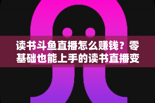 读书斗鱼直播怎么赚钱？零基础也能上手的读书直播变现全攻略