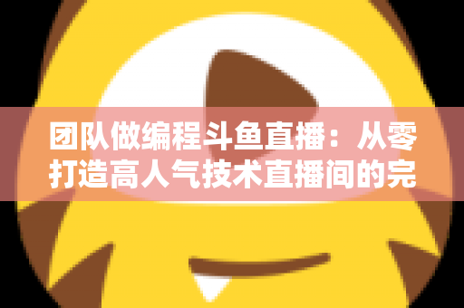 团队做编程斗鱼直播：从零打造高人气技术直播间的完整实战指南