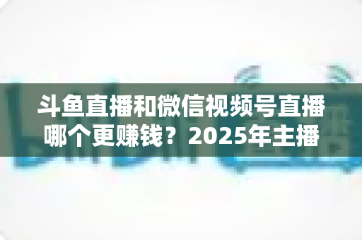斗鱼直播和微信视频号直播哪个更赚钱？2025年主播收入全面对比分析与平台选择指南