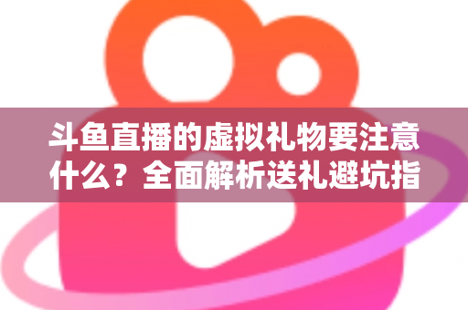 斗鱼直播的虚拟礼物要注意什么？全面解析送礼避坑指南与理性消费建议