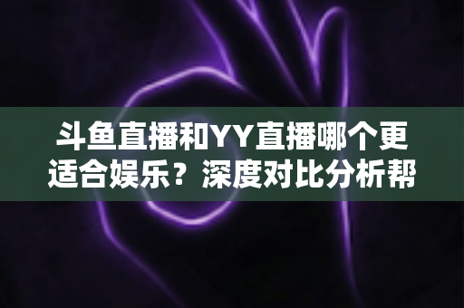 斗鱼直播和YY直播哪个更适合娱乐？深度对比分析帮你找到最佳娱乐直播平台