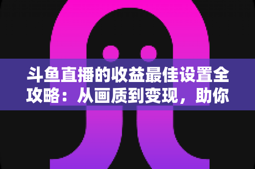 斗鱼直播的收益最佳设置全攻略：从画质到变现，助你轻松提升直播收入