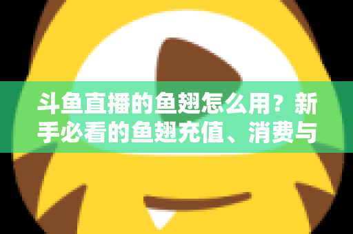 斗鱼直播的鱼翅怎么用？新手必看的鱼翅充值、消费与使用全攻略