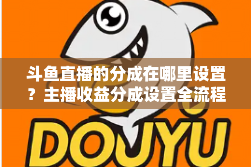 斗鱼直播的分成在哪里设置?主播收益分成设置全流程详解与优化指南 斗鱼直播的分成在哪里设置?主播收益分成设置全流程详解与优化指南