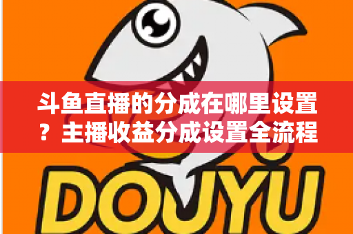 斗鱼直播的分成在哪里设置?主播收益分成设置全流程详解与优化指南 斗鱼直播的分成在哪里设置?主播收益分成设置全流程详解与优化指南