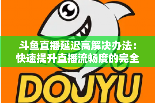 斗鱼直播延迟高解决办法：快速提升直播流畅度的完全指南
