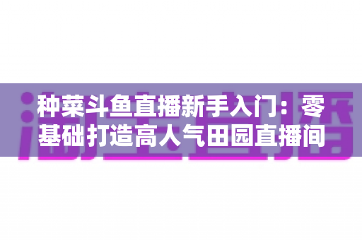 种菜斗鱼直播新手入门:零基础打造高人气田园直播间的完整攻略 种菜斗鱼直播新手入门:零基础打造高人气田园直播间的完整攻略