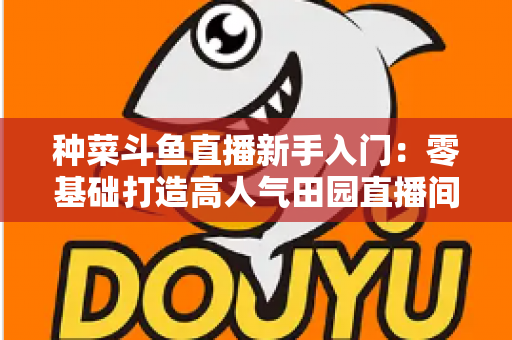 种菜斗鱼直播新手入门:零基础打造高人气田园直播间的完整攻略 种菜斗鱼直播新手入门:零基础打造高人气田园直播间的完整攻略