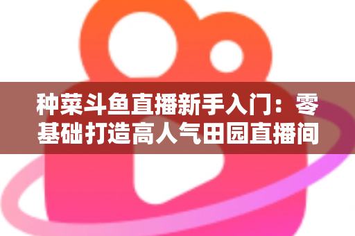 种菜斗鱼直播新手入门：零基础打造高人气田园直播间的完整攻略
