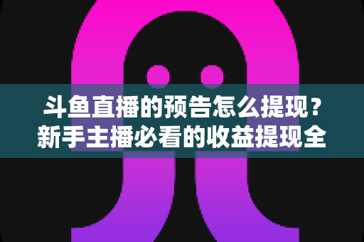 斗鱼直播的预告怎么提现？新手主播必看的收益提现全流程指南