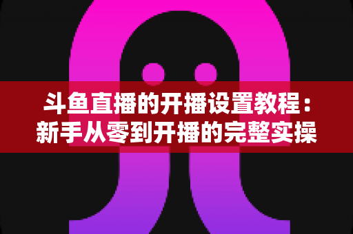 斗鱼直播的开播设置教程:新手从零到开播的完整实操指南 斗鱼直播的开播设置教程:新手从零到开播的完整实操指南