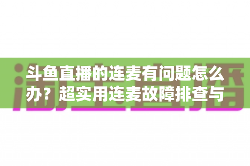 斗鱼直播的连麦有问题怎么办？超实用连麦故障排查与优化全攻略，助你畅快开麦不翻车