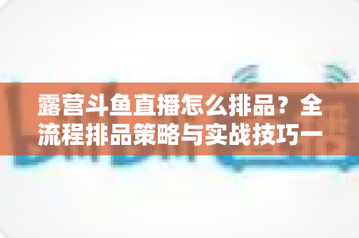 露营斗鱼直播怎么排品?全流程排品策略与实战技巧一文学透 露营斗鱼直播怎么排品?全流程排品策略与实战技巧一文学透