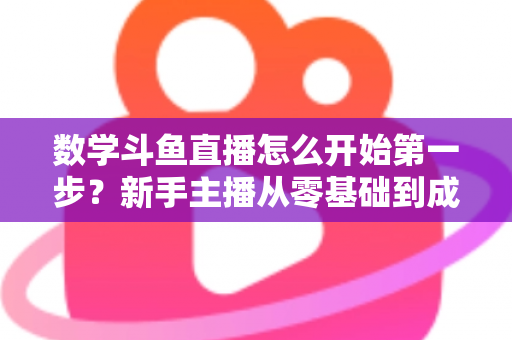 数学斗鱼直播怎么开始第一步？新手主播从零基础到成功开播的完整指南