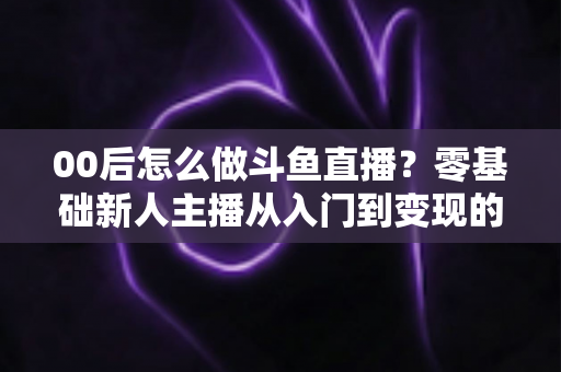 00后怎么做斗鱼直播？零基础新人主播从入门到变现的完整攻略