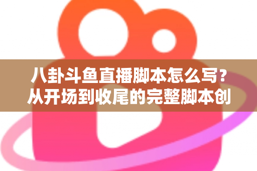 八卦斗鱼直播脚本怎么写？从开场到收尾的完整脚本创作实战指南
